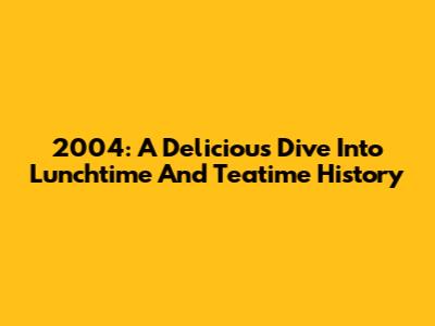 2004: A Delicious Dive Into Lunchtime And Teatime History