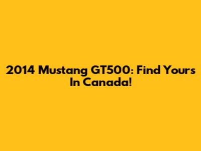 2014 Mustang GT500: Find Yours In Canada!