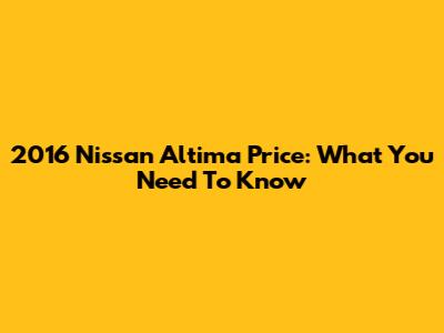 2016 Nissan Altima Price: What You Need To Know