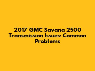 2017 GMC Savana 2500 Transmission Issues: Common Problems
