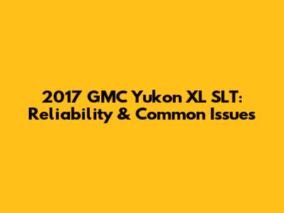 2017 GMC Yukon XL SLT: Reliability & Common Issues