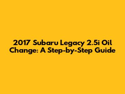 2017 Subaru Legacy 2.5i Oil Change: A Step-by-Step Guide