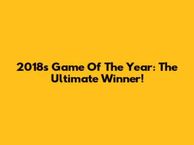 2018's Game Of The Year: The Ultimate Winner!