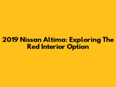 2019 Nissan Altima: Exploring The Red Interior Option