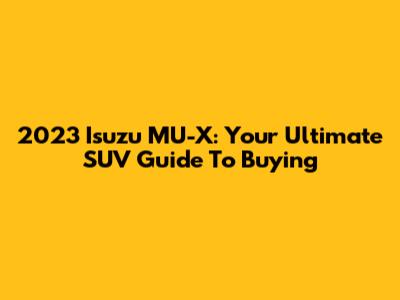 2023 Isuzu MU-X: Your Ultimate SUV Guide To Buying