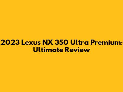 2023 Lexus NX 350 Ultra Premium: Ultimate Review