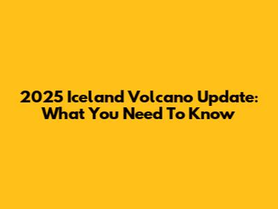 2025 Iceland Volcano Update: What You Need To Know