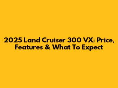 2025 Land Cruiser 300 VX: Price, Features & What To Expect