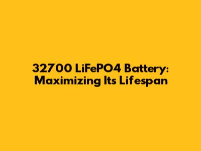 32700 LiFePO4 Battery: Maximizing Its Lifespan