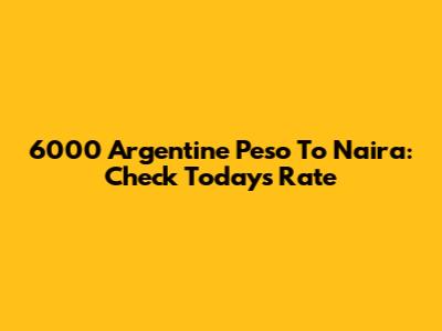 6000 Argentine Peso To Naira: Check Today's Rate