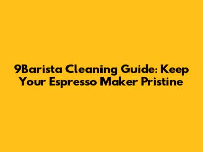 9Barista Cleaning Guide: Keep Your Espresso Maker Pristine