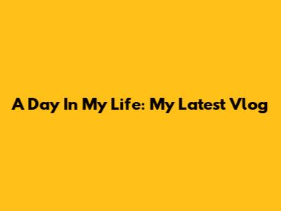 A Day In My Life: My Latest Vlog