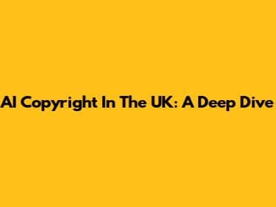 AI Copyright In The UK: A Deep Dive