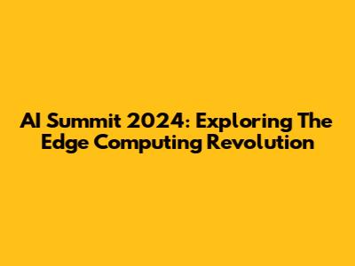 AI Summit 2024: Exploring The Edge Computing Revolution