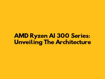 AMD Ryzen AI 300 Series: Unveiling The Architecture