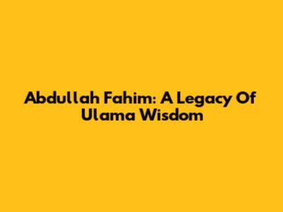 Abdullah Fahim: A Legacy Of Ulama Wisdom