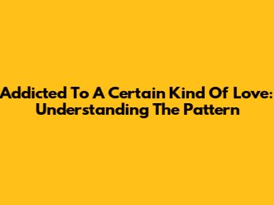 Addicted To A Certain Kind Of Love: Understanding The Pattern
