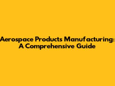 Aerospace Products Manufacturing: A Comprehensive Guide