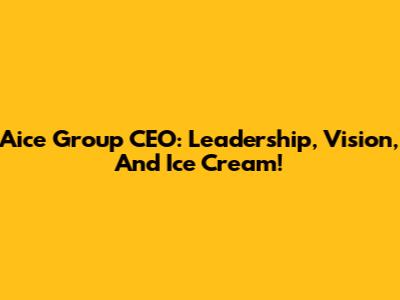 Aice Group CEO: Leadership, Vision, And Ice Cream!