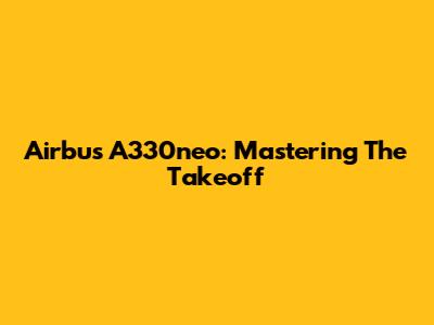Airbus A330neo: Mastering The Takeoff