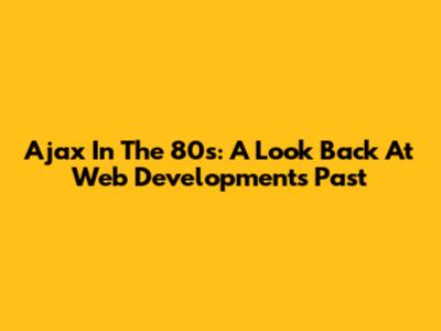 Ajax In The 80s: A Look Back At Web Development's Past