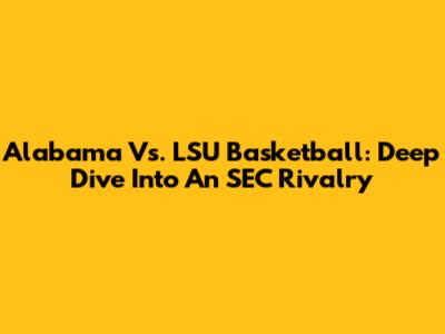Alabama Vs. LSU Basketball: Deep Dive Into An SEC Rivalry