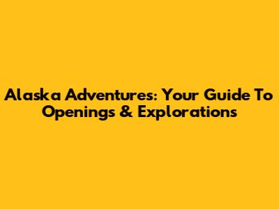 Alaska Adventures: Your Guide To Openings & Explorations