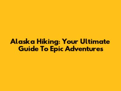 Alaska Hiking: Your Ultimate Guide To Epic Adventures