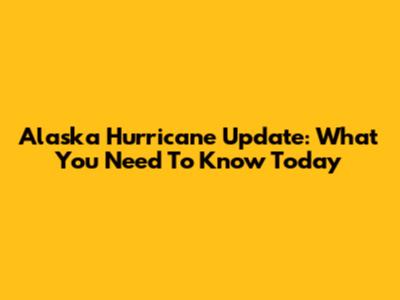 Alaska Hurricane Update: What You Need To Know Today