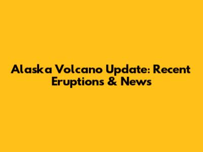 Alaska Volcano Update: Recent Eruptions & News