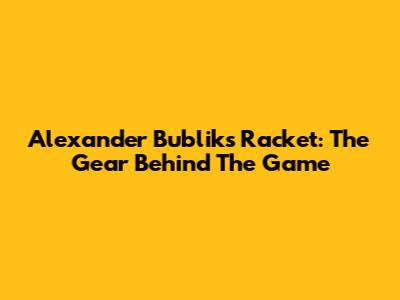 Alexander Bublik's Racket: The Gear Behind The Game
