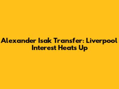 Alexander Isak Transfer: Liverpool Interest Heats Up