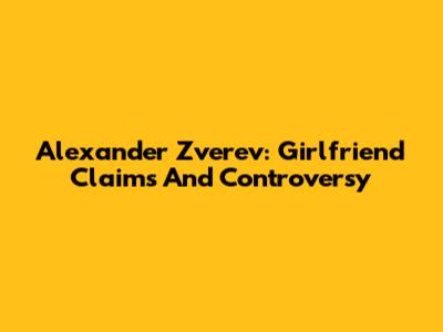 Alexander Zverev: Girlfriend Claims And Controversy