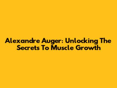 Alexandre Auger: Unlocking The Secrets To Muscle Growth