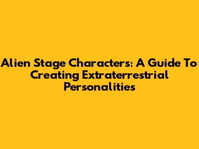 Alien Stage Characters: A Guide To Creating Extraterrestrial Personalities
