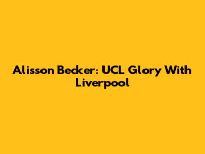 Alisson Becker: UCL Glory With Liverpool
