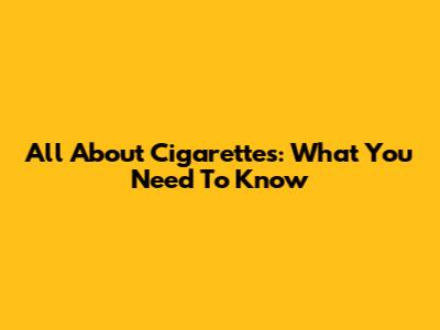 All About Cigarettes: What You Need To Know