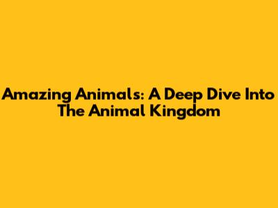 Amazing Animals: A Deep Dive Into The Animal Kingdom
