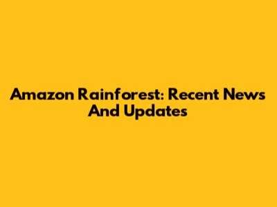 Amazon Rainforest: Recent News And Updates