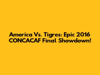 America Vs. Tigres: Epic 2016 CONCACAF Final Showdown!