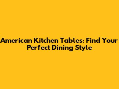 American Kitchen Tables: Find Your Perfect Dining Style
