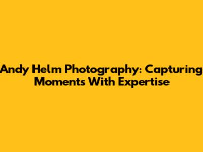 Andy Helm Photography: Capturing Moments With Expertise