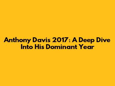Anthony Davis 2017: A Deep Dive Into His Dominant Year