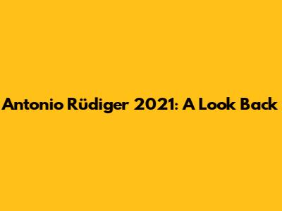 Antonio Rüdiger 2021: A Look Back