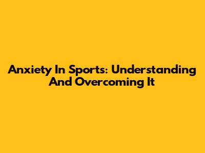 Anxiety In Sports: Understanding And Overcoming It