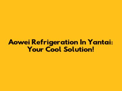 Aowei Refrigeration In Yantai: Your Cool Solution!