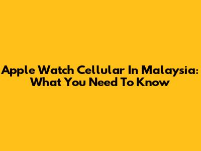 Apple Watch Cellular In Malaysia: What You Need To Know