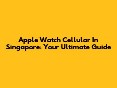 Apple Watch Cellular In Singapore: Your Ultimate Guide