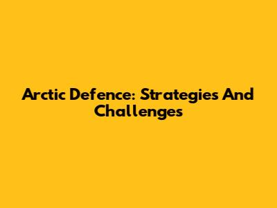 Arctic Defence: Strategies And Challenges