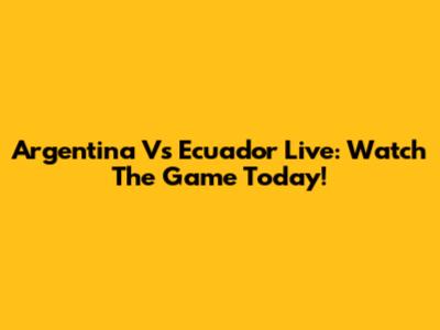 Argentina Vs Ecuador Live: Watch The Game Today!